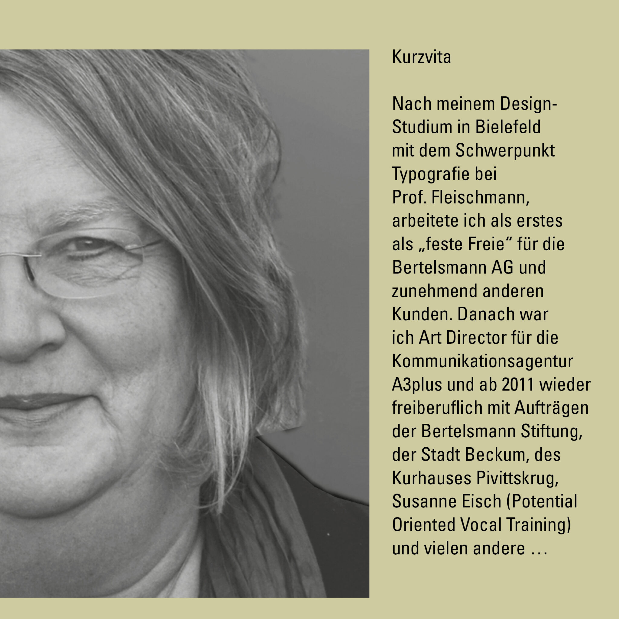Kurzvita: Nach meinem Design-Studium in Bielefeld mit dem Schwerpunkt Typografie bei Prof. Fleischmann, arbeitete ich als erstes als „feste Freie“ für die Bertelsmann AG und zunehmend anderen Kunden. Danach war ich Art Director für die Kommunikationsagentur A3plus und ab 2011 wieder freiberuflich mit Aufträgen der Bertelsmann Stiftung, der Stadt Beckum, des Kurhauses Pivittskrug, Susanne Eisch (Potential Oriented Vocal Training) und vielen andere …